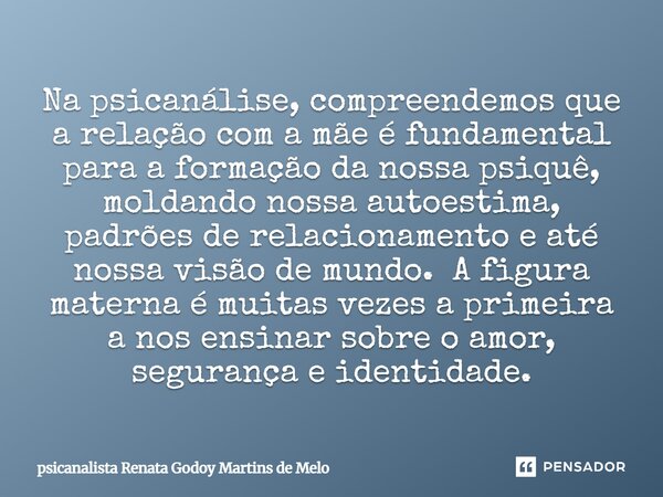 ⁠Na psicanálise, compreendemos que a relação com a mãe é fundamental para a formação da nossa psiquê, moldando nossa autoestima, padrões de relacionamento e até... Frase de Psicanalista Renata Godoy Martins de Melo.