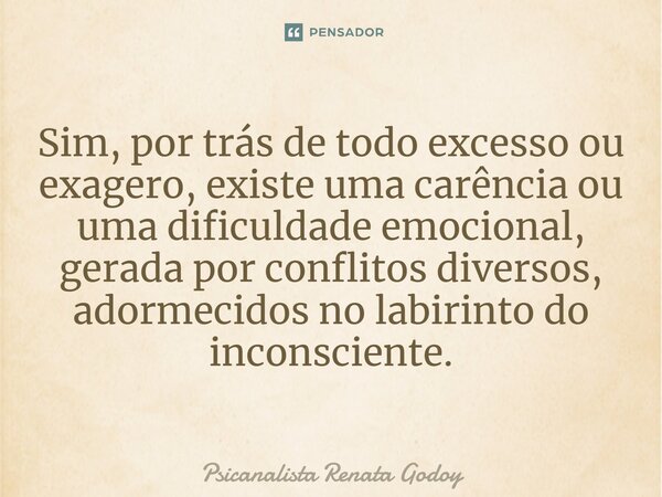 ⁠Sim, por trás de todo excesso ou exagero, existe uma carência ou uma dificuldade emocional, gerada por conflitos diversos, adormecidos no labirinto do inconsci... Frase de Psicanalista Renata Godoy.