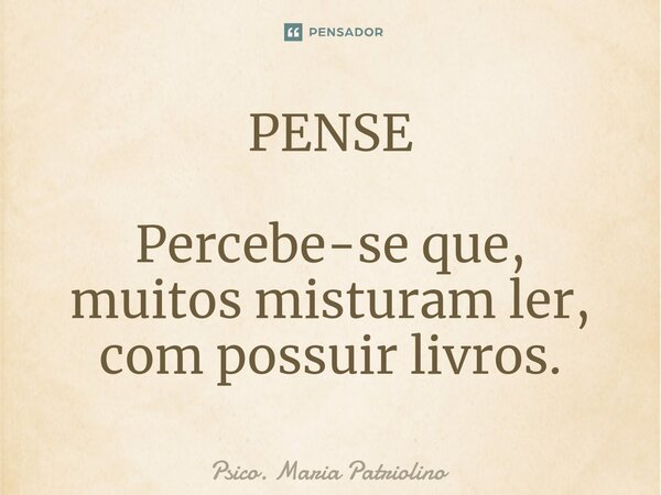 PENSE ⁠Percebe-se que,
muitos misturam ler, com possuir livros.... Frase de Psico. Maria Patriolino.