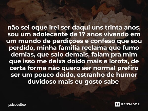 não sei oque irei ser daqui uns trinta anos, sou um adolecente de 17 anos vivendo em um mundo de perdiçoes e confeso que sou perdido, minha familia reclama que ... Frase de psicodelico.