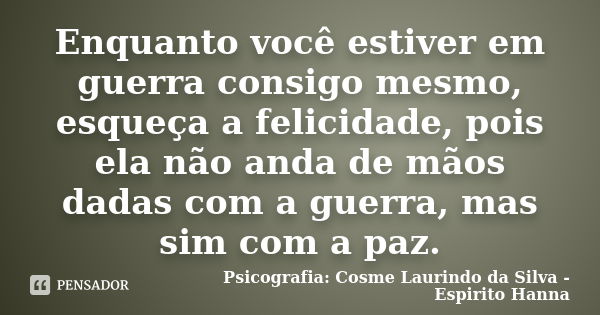 Enquanto você estiver em guerra consigo mesmo, esqueça a felicidade, pois ela não anda de mãos dadas com a guerra, mas sim com a paz.... Frase de Psicografia: Cosme Laurindo da Silva - Espirito Hanna.