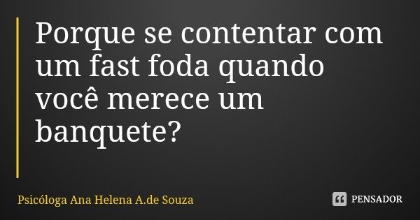 Porque se contentar com um fast foda quando você merece um banquete?... Frase de Psicóloga Ana Helena A.de Souza.