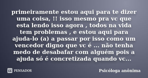 primeiramente estou aqui para te dizer uma coisa, !! isso mesmo pra vc que esta lendo isso agora , todos na vida tem problemas , e estou aqui para ajuda-lo (a) ... Frase de Psicóloga anônima.