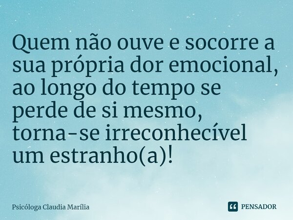 Quem não ouve e socorre a sua própria dor emocional, ao longo do tempo se perde de si mesmo, torna-se irreconhecível um estranho(a)!... Frase de Psicóloga Claudia Marília.