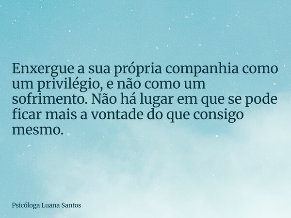 Enxergue a sua própria companhia como um privilégio, e não como um sofrimento. Não há lugar em que se pode ficar mais a vontade do que consigo mesmo.... Frase de Psicóloga Luana Santos.