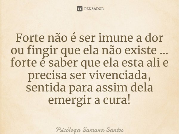 ⁠Forte não é ser imune a dor ou fingir que ela não existe … forte é saber que ela esta ali e precisa ser vivenciada, sentida para assim dela emergir a cura!... Frase de Psicóloga Samara Santos.
