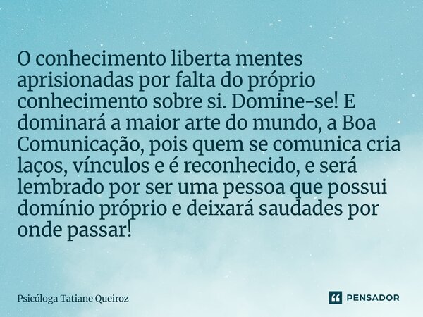 O conhecimento liberta mentes aprisionadas por falta do próprio conhecimento sobre si. Domine-se! E dominará a maior arte do mundo, a Boa Comunicação, pois que... Frase de Psicóloga Tatiane Queiroz.