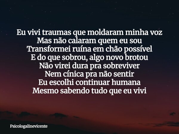 Eu vivi traumas que moldaram minha voz Mas não calaram quem eu sou Transformei ruína em chão possível E do que sobrou, algo novo brotou Não virei dura pra sobre... Frase de psicologalinevicente.