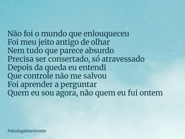 Não foi o mundo que enlouqueceu Foi meu jeito antigo de olhar Nem tudo que parece absurdo Precisa ser consertado, só atravessado Depois da queda eu entendi Que ... Frase de psicologalinevicente.