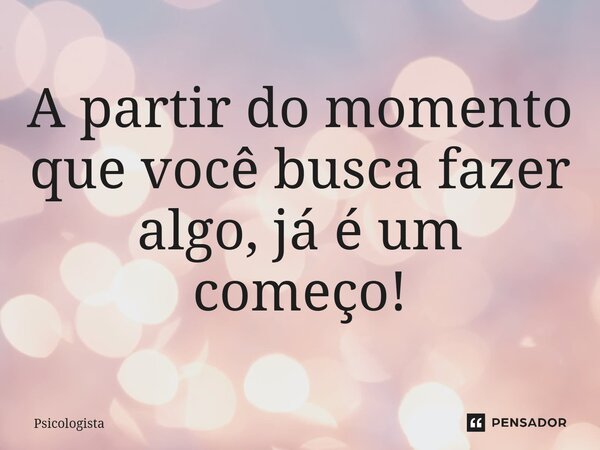 ⁠A partir do momento que você busca fazer algo, já é um começo!... Frase de Psicologista.