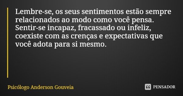 Lembre-se, os seus sentimentos estão sempre relacionados ao modo como você pensa. Sentir-se incapaz, fracassado ou infeliz, coexiste com as crenças e expectativ... Frase de Psicólogo Anderson Gouveia.