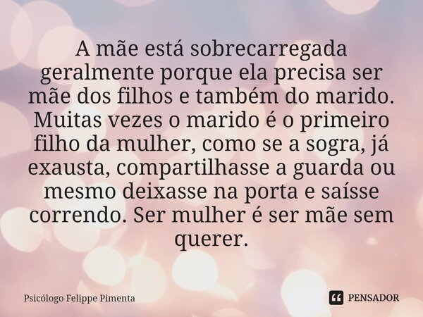 ⁠A mãe está sobrecarregada geralmente porque ela precisa ser mãe dos filhos e também do marido. Muitas vezes o marido é o primeiro filho da mulher, como se a so... Frase de Psicólogo Felippe Pimenta.