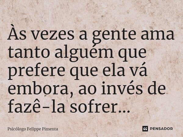 ⁠Às vezes a gente ama tanto alguém que prefere que ela vá embora, ao invés de fazê-la sofrer...... Frase de Psicólogo Felippe Pimenta.