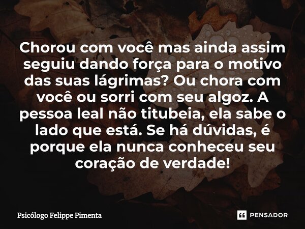 ⁠Chorou com você mas ainda assim seguiu dando força para o motivo das suas lágrimas? Ou chora com você ou sorri com seu algoz. A pessoa leal não titubeia, ela s... Frase de Psicólogo Felippe Pimenta.