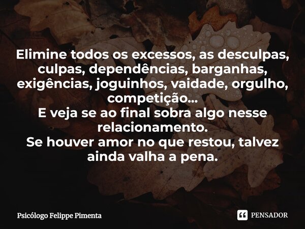 ⁠Elimine todos os excessos, as desculpas, culpas, dependências, barganhas, exigências, joguinhos, vaidade, orgulho, competição... E veja se ao final sobra algo ... Frase de Psicólogo Felippe Pimenta.