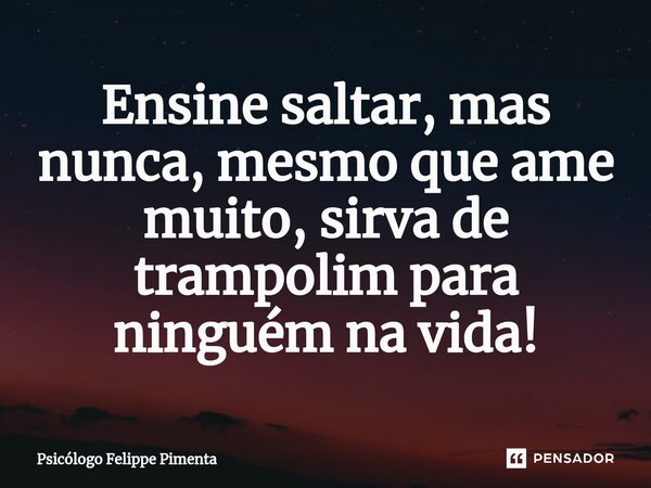 ⁠Ensine saltar, mas nunca, mesmo que ame muito, sirva de trampolim para ninguém na vida!... Frase de Psicólogo Felippe Pimenta.