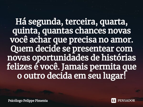 Há segunda, terceira, quarta, quinta, quantas chances novas você achar que precisa no amor. ⁠Quem decide se presentear com novas oportunidades de histórias feli... Frase de Psicólogo Felippe Pimenta.