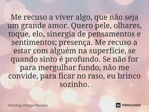 ⁠Me recuso a viver algo, que não seja um grande amor. Quero pele, olhares, toque, elo, sinergia de pensamentos e sentimentos; presença. Me recuso a estar com al... Frase de Psicólogo Felippe Pimenta.