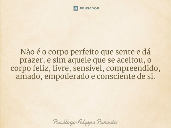 Não é o corpo perfeito que sente e dá prazer, e sim aquele que se aceitou, o corpo feliz, livre, sensível, compreendido, amado, empoderado e consciente de si.... Frase de Psicólogo Felippe Pimenta.