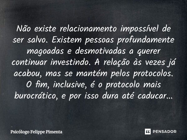 ⁠Não existe relacionamento impossível de ser salvo. Existem pessoas profundamente magoadas e desmotivadas a querer continuar investindo. A relação às vezes já a... Frase de Psicólogo Felippe Pimenta.