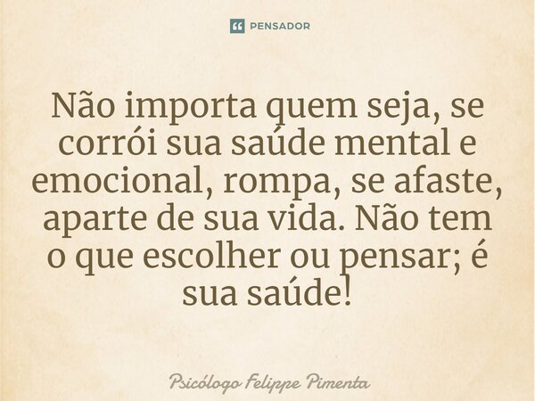 ⁠Não importa quem seja, se corrói sua saúde mental e emocional, rompa, se afaste, aparte de sua vida. Não tem o que escolher ou pensar; é sua saúde!... Frase de Psicólogo Felippe Pimenta.
