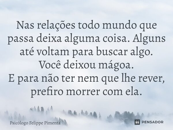 ⁠Nas relações todo mundo que passa deixa alguma coisa. Alguns até voltam para buscar algo. Você deixou mágoa. E para não ter nem que lhe rever, prefiro morrer c... Frase de Psicólogo Felippe Pimenta.