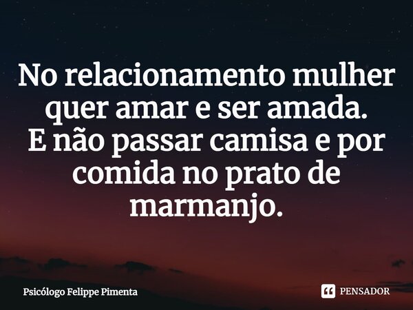 ⁠No relacionamento mulher quer amar e ser amada. E não passar camisa e por comida no prato de marmanjo.... Frase de Psicólogo Felippe Pimenta.