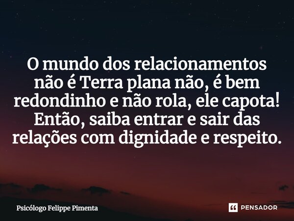 ⁠O mundo dos relacionamentos não é Terra plana não, é bem redondinho e não rola, ele capota! Então, saiba entrar e sair das relações com dignidade e respeito.... Frase de Psicólogo Felippe Pimenta.