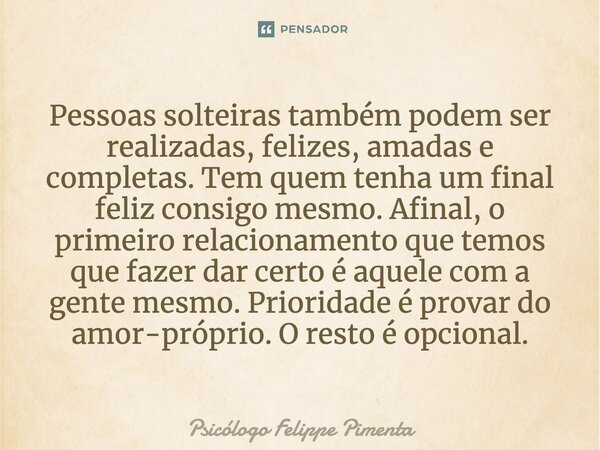 ⁠Pessoas solteiras também podem ser realizadas, felizes, amadas e completas. Tem quem tenha um final feliz consigo mesmo. Afinal, o primeiro relacionamento que ... Frase de Psicólogo Felippe Pimenta.