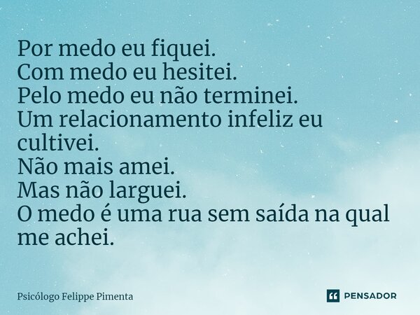 ⁠Por medo eu fiquei. Com medo eu hesitei. Pelo medo eu não terminei. Um relacionamento infeliz eu cultivei. Não mais amei. Mas não larguei. O medo é uma rua sem... Frase de Psicólogo Felippe Pimenta.