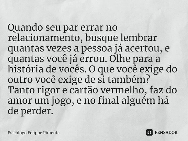 ⁠Quando seu par errar no relacionamento, busque lembrar quantas vezes a pessoa já acertou, e quantas você já errou. Olhe para a história de vocês. O que você ex... Frase de Psicólogo Felippe Pimenta.