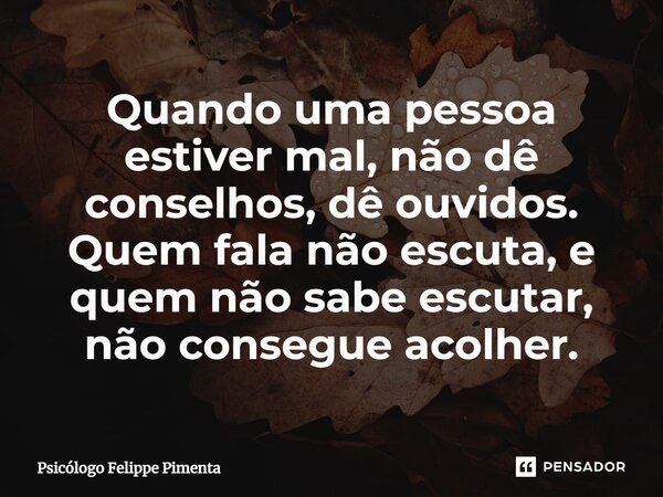 ⁠Quando uma pessoa estiver mal, não dê conselhos, dê ouvidos. Quem fala não escuta, e quem não sabe escutar, não consegue acolher.... Frase de Psicólogo Felippe Pimenta.