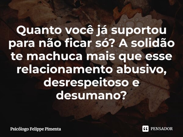 ⁠Quanto você já suportou para não ficar só? A solidão te machuca mais que esse relacionamento abusivo, desrespeitoso e desumano?... Frase de Psicólogo Felippe Pimenta.