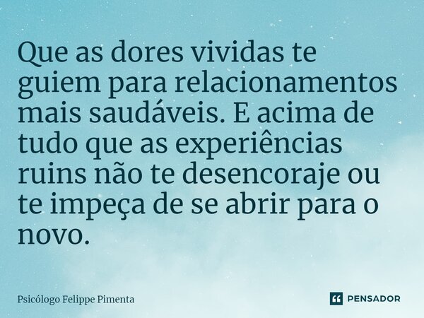 Que as dores vividas te guiem para relacionamentos mais saudáveis. E acima de tudo que as experiências ruins não te desencoraje ou te impeça de se abrir para o ... Frase de Psicólogo Felippe Pimenta.