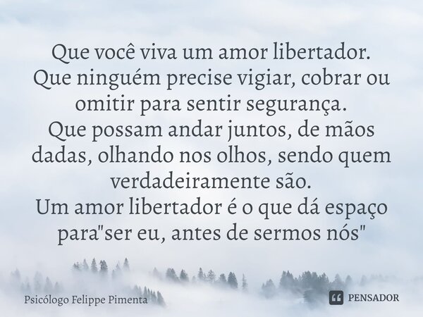 ⁠Que você viva um amor libertador. Que ninguém precise vigiar, cobrar ou omitir para sentir segurança. Que possam andar juntos, de mãos dadas, olhando nos olhos... Frase de Psicólogo Felippe Pimenta.