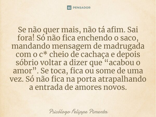 ⁠Se não quer mais, não tá afim. Sai fora! Só não fica enchendo o saco, mandando mensagem de madrugada com o c* cheio de cachaça e depois sóbrio voltar a dizer q... Frase de Psicólogo Felippe Pimenta.