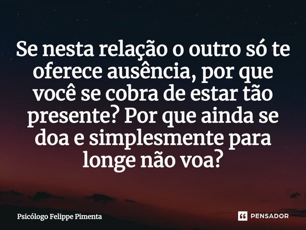 ⁠Se nesta relação o outro só te oferece ausência, por que você se cobra de estar tão presente? Por que ainda se doa e simplesmente para longe não voa?... Frase de Psicólogo Felippe Pimenta.