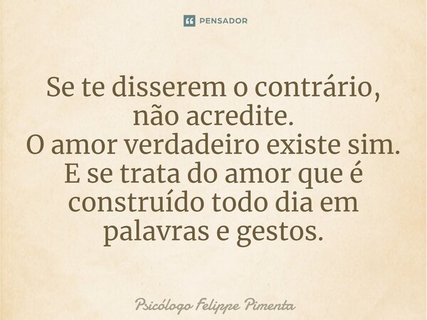 ⁠Se te disserem o contrário, não acredite. O amor verdadeiro existe sim. E se trata do amor que é construído todo dia em palavras e gestos.... Frase de Psicólogo Felippe Pimenta.