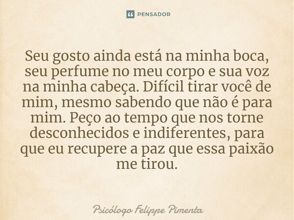 ⁠Seu gosto ainda está na minha boca, seu perfume no meu corpo e sua voz na minha cabeça. Difícil tirar você de mim, mesmo sabendo que não é para mim. Peço ao te... Frase de Psicólogo Felippe Pimenta.