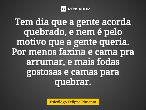 ⁠Tem dia que a gente acorda quebrado, e nem é pelo motivo que a gente queria. Por menos faxina e cama pra arrumar, e mais fodas gostosas e camas para quebrar.... Frase de Psicólogo Felippe Pimenta.