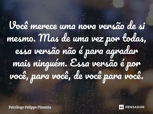 ⁠Você merece uma nova versão de si mesmo. Mas de uma vez por todas, essa versão não é para agradar mais ninguém. Essa versão é por você, para você, de você para... Frase de Psicólogo Felippe Pimenta.