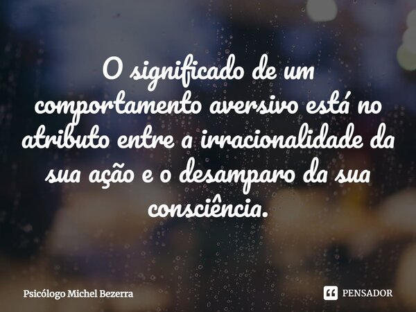 ⁠O significado de um comportamento aversivo está no atributo entre a irracionalidade da sua ação e o desamparo da sua consciência.... Frase de Psicólogo Michel Bezerra.