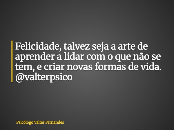 Felicidade, talvez seja a arte de aprender a lidar com o que não se tem, e criar novas formas de vida. @valterpsico... Frase de Psicólogo Valter Fernandes.