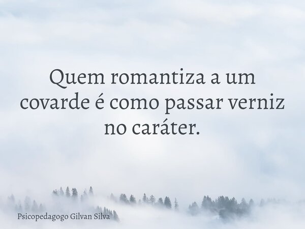 Quem romantiza a um covarde é como passar verniz no caráter.... Frase de Psicopedagogo Gilvan Silva.
