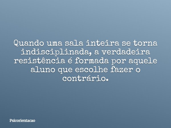 Quando uma sala inteira se torna indisciplinada, a verdadeira resistência é formada por aquele aluno que escolhe fazer o contrário.... Frase de Psicorientacao.
