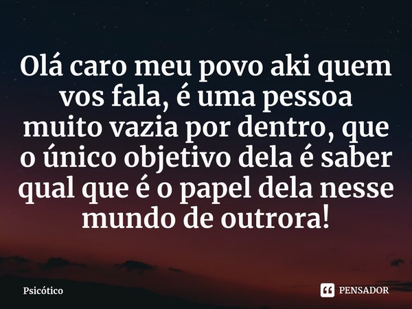 Olá caro meu povo aki quem vos fala, é uma pessoa muito vazia por dentro, que o único objetivo dela é saber qual que é o papel dela nesse mundo de outrora!... Frase de Psicótico.