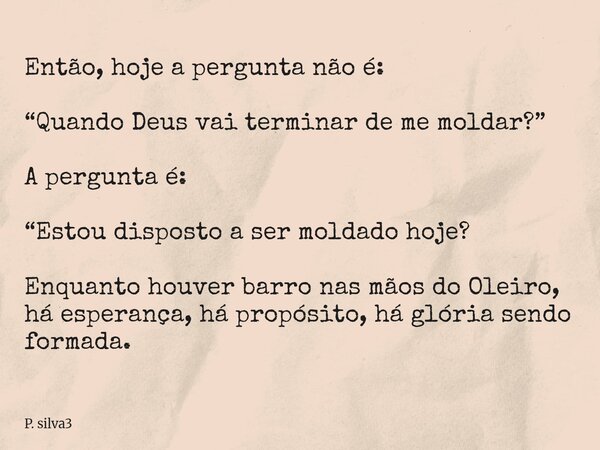 Então, hoje a pergunta não é: “Quando Deus vai terminar de me moldar?” A pergunta é: “Estou disposto a ser moldado hoje? Enquanto houver barro nas mãos do Oleir... Frase de P. silva3.
