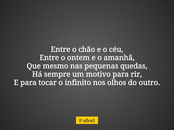 Entre o chão e o céu, Entre o ontem e o amanhã, Que mesmo nas pequenas quedas, Há sempre um motivo para rir, E para tocar o infinito nos olhos do outro.... Frase de P. silva3.