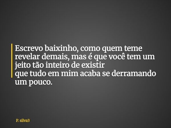 Escrevo baixinho, como quem teme revelar demais, mas é que você tem um jeito tão inteiro de existir que tudo em mim acaba se derramando um pouco.... Frase de P. silva3.