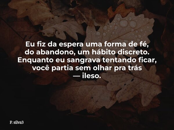 Eu fiz da espera uma forma de fé, do abandono, um hábito discreto. Enquanto eu sangrava tentando ficar, você partia sem olhar pra trás — ileso.... Frase de P. silva3.